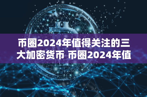 币圈2024年值得关注的三大加密货币 币圈2024年值得关注的三大加密货币是什么