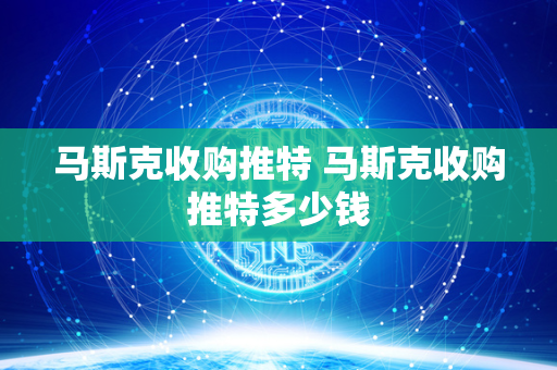 马斯克收购推特 马斯克收购推特多少钱