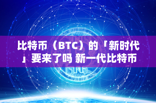 比特币（BTC）的「新时代」要来了吗 新一代比特币