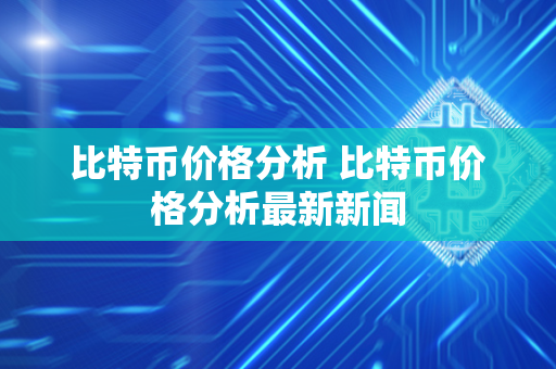 比特币价格分析 比特币价格分析最新新闻