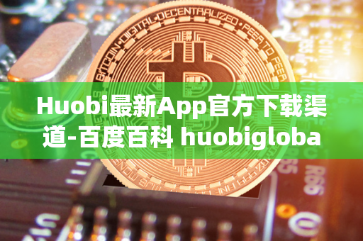 Huobi最新App官方下载渠道-百度百科 huobiglobal官网下载