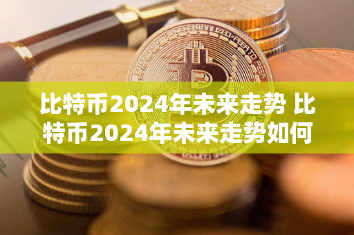 比特币2024年未来走势 比特币2024年未来走势如何