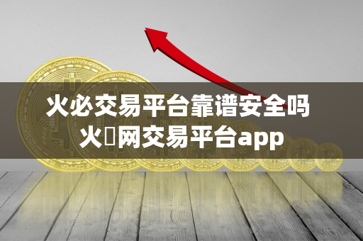 火必交易平台靠谱安全吗 火帀网交易平台app