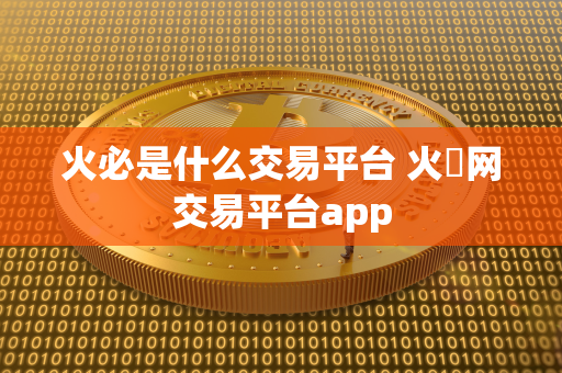 火必是什么交易平台 火帀网交易平台app