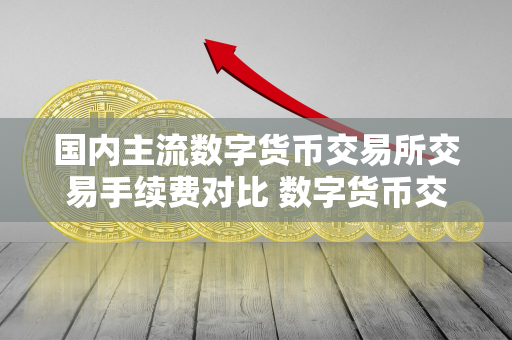 国内主流数字货币交易所交易手续费对比 数字货币交易所手续费排名