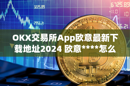 OKX交易所App欧意最新下载地址2024 欧意****怎么交易