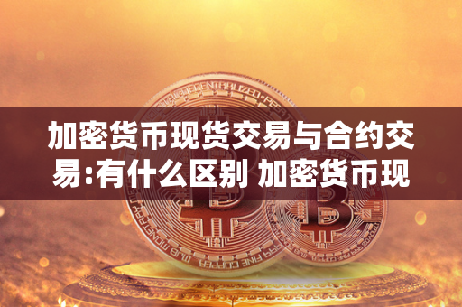 加密货币现货交易与合约交易:有什么区别 加密货币现货交易与合约交易:有什么区别和联系