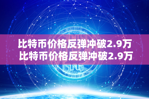 比特币价格反弹冲破2.9万 比特币价格反弹冲破2.9万美元