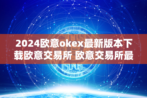 2024欧意okex最新版本下载欧意交易所 欧意交易所最新消息