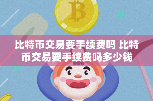 比特币交易要手续费吗 比特币交易要手续费吗多少钱