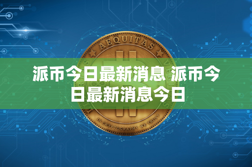 派币今日最新消息 派币今日最新消息今日