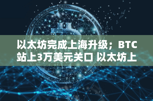 以太坊完成上海升级；BTC站上3万美元关口 以太坊上海升级时间