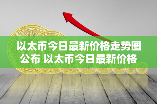 以太币今日最新价格走势图公布 以太币今日最新价格走势图公布表