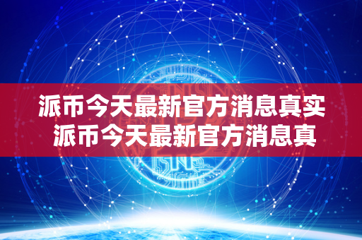 派币今天最新官方消息真实 派币今天最新官方消息真实派最新消息