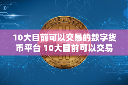 10大目前可以交易的数字货币平台 10大目前可以交易的数字货币平台有哪些