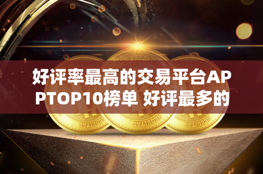 好评率最高的交易平台APPTOP10榜单 好评最多的