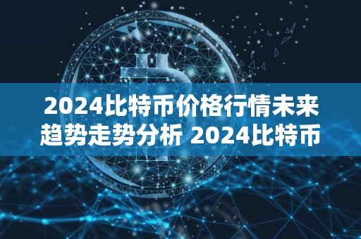 2024比特币价格行情未来趋势走势分析 2024比特币价格行情未来趋势走势分析图