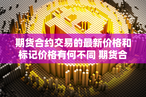 期货合约交易的最新价格和标记价格有何不同 期货合约交易的最新价格和标记价格有何不同