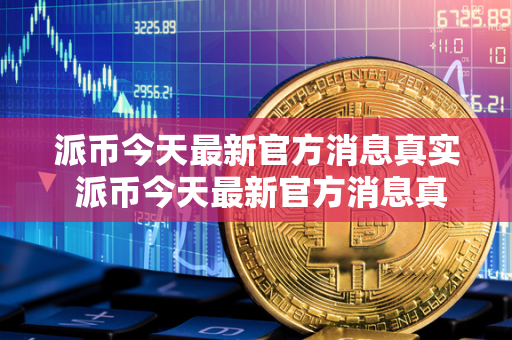 派币今天最新官方消息真实 派币今天最新官方消息真实派最新消息