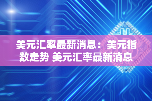 美元汇率最新消息：美元指数走势 美元汇率最新消息:美元指数走势如何