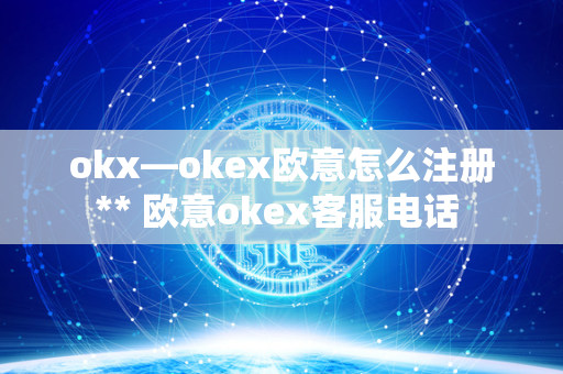 okx—okex欧意怎么注册** 欧意okex客服电话 