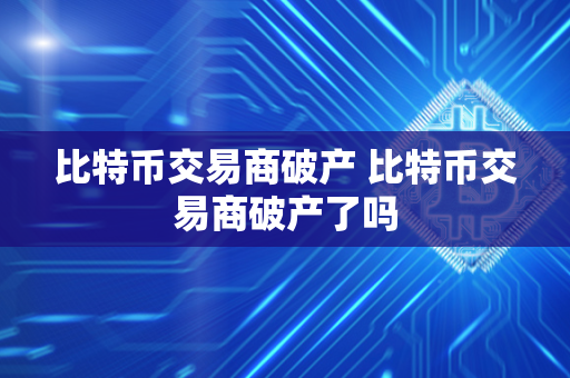 比特币交易商破产 比特币交易商破产了吗