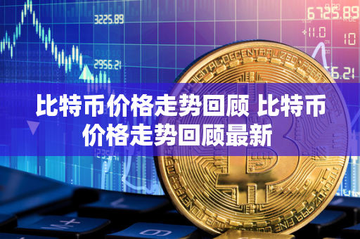 比特币价格走势回顾 比特币价格走势回顾最新 