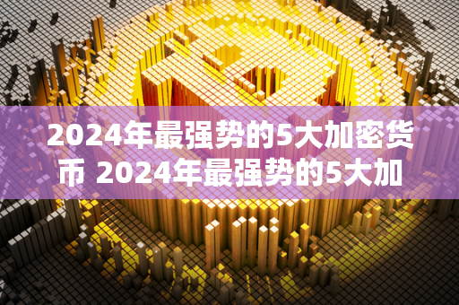 2024年最强势的5大加密货币 2024年最强势的5大加密货币有哪些 