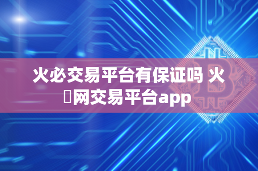 火必交易平台有保证吗 火帀网交易平台app 