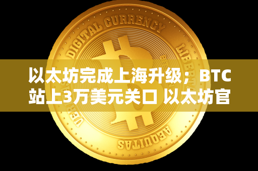 以太坊完成上海升级；BTC站上3万美元关口 以太坊官网bzz 