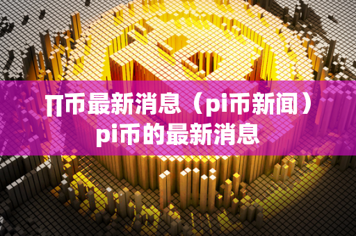 ∏币最新消息（pi币新闻） pi币的最新消息 