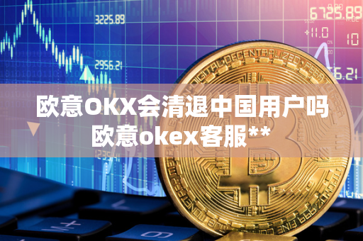 欧意OKX会清退中国用户吗 欧意okex客服** 