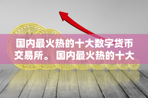 国内最火热的十大数字货币交易所。 国内最火热的十大数字货币交易所是哪个 