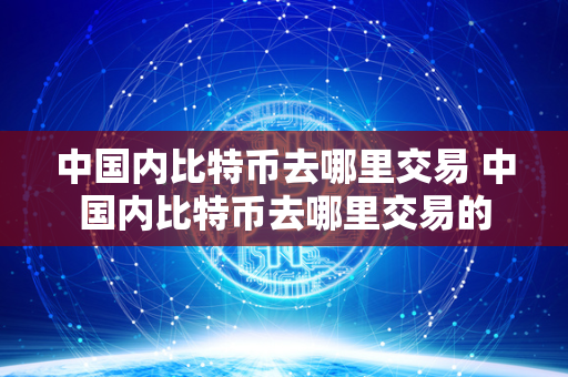 中国内比特币去哪里交易 中国内比特币去哪里交易的