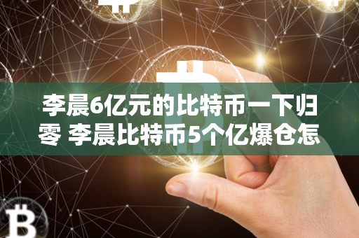 李晨6亿元的比特币一下归零 李晨比特币5个亿爆仓怎么翻身