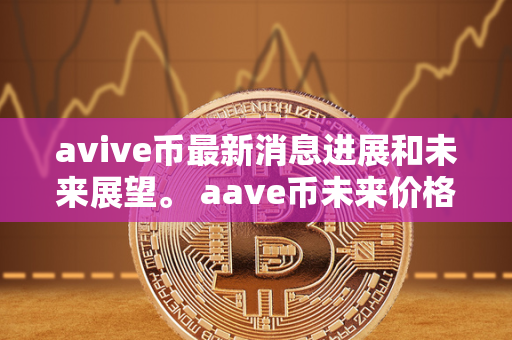 avive币最新消息进展和未来展望。 aave币未来价格